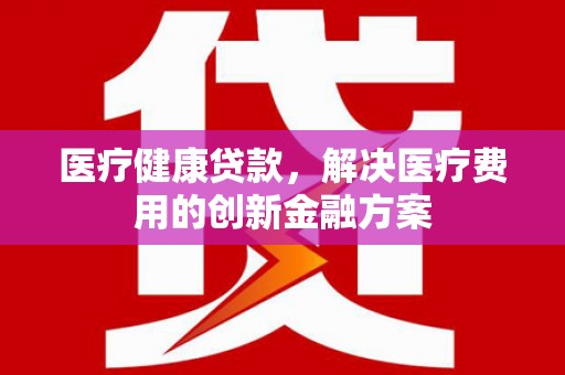 吉阳医疗健康贷款，解决医疗费用的创新金融方案